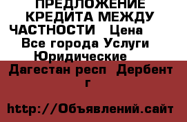 ПРЕДЛОЖЕНИЕ КРЕДИТА МЕЖДУ ЧАСТНОСТИ › Цена ­ 0 - Все города Услуги » Юридические   . Дагестан респ.,Дербент г.